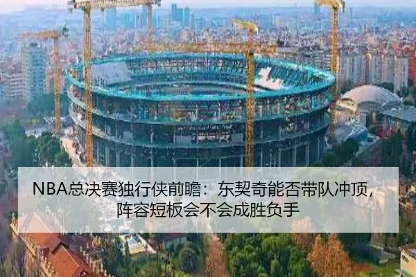 NBA总决赛独行侠前瞻：东契奇能否带队冲顶，阵容短板会不会成胜负手