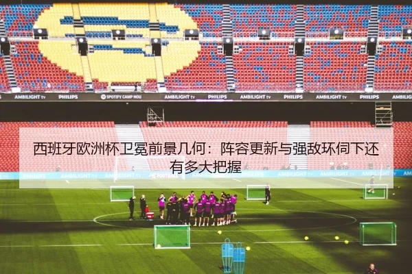 西班牙欧洲杯卫冕前景几何：阵容更新与强敌环伺下还有多大把握